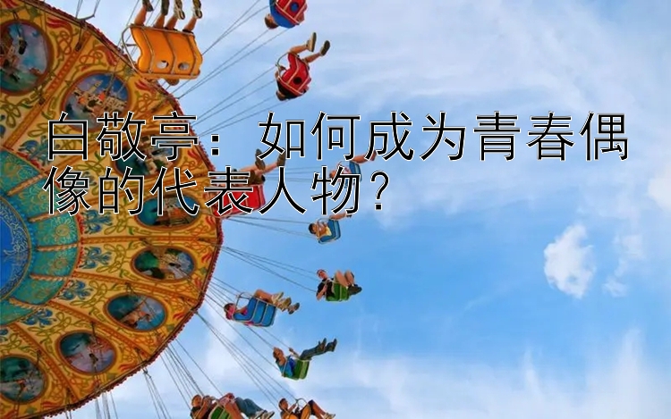 白敬亭：如何成为青春偶像的代表人物？