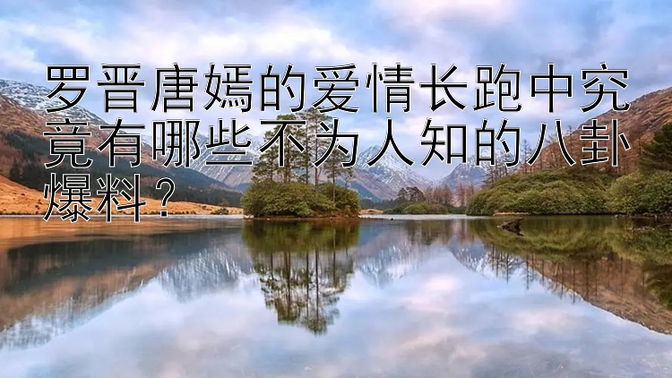 罗晋唐嫣的爱情长跑中究竟有哪些不为人知的八卦爆料？