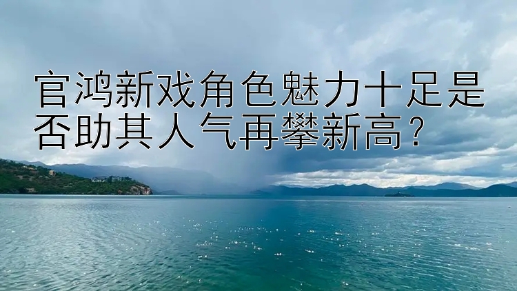 官鸿新戏角色魅力十足是否助其人气再攀新高？