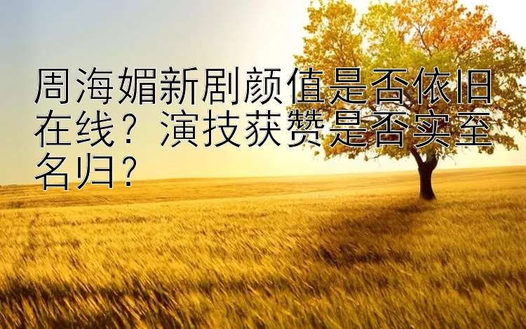 周海媚新剧颜值是否依旧在线？演技获赞是否实至名归？