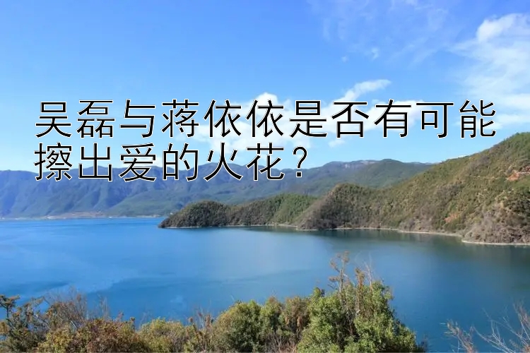 吴磊与蒋依依是否有可能擦出爱的火花？