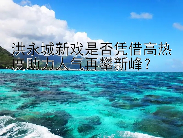 洪永城新戏是否凭借高热度助力人气再攀新峰？