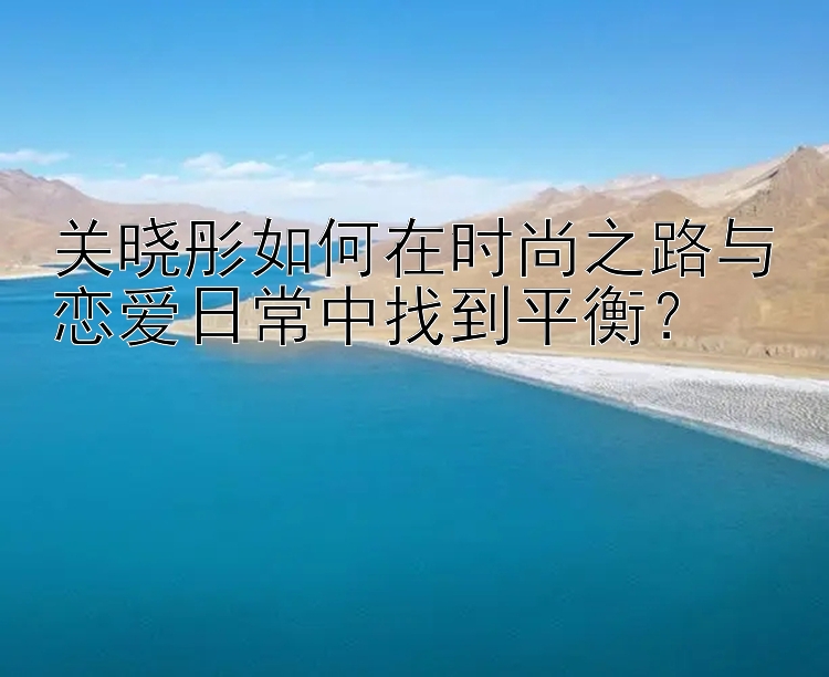 关晓彤如何在时尚之路与恋爱日常中找到平衡？