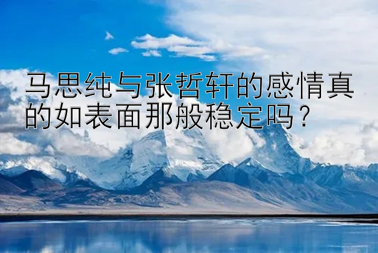 马思纯与张哲轩的感情真的如表面那般稳定吗？