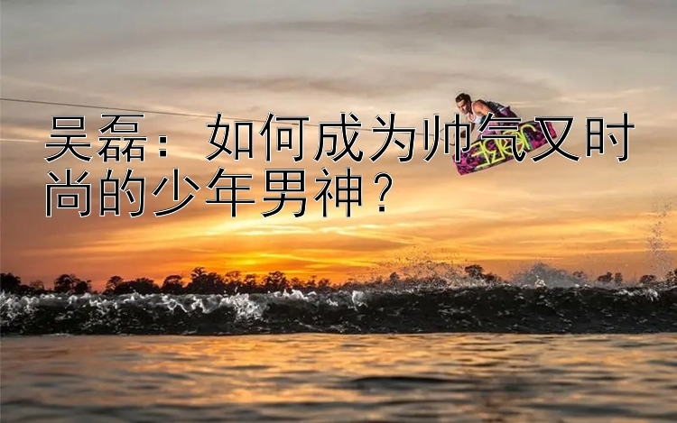 吴磊：如何成为帅气又时尚的少年男神？