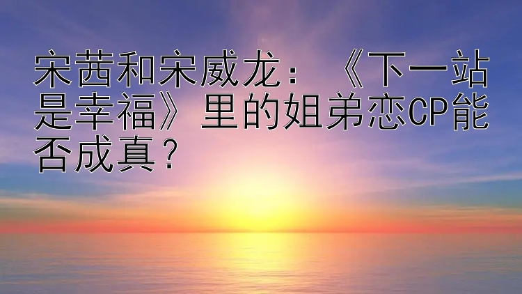 宋茜和宋威龙：下一站是幸福里的姐弟恋CP能否成真？