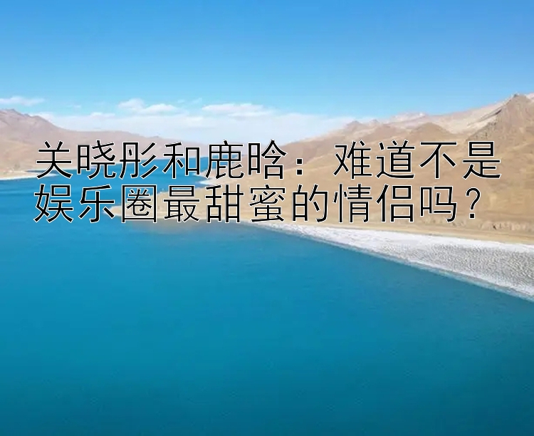 关晓彤和鹿晗：难道不是娱乐圈最甜蜜的情侣吗？