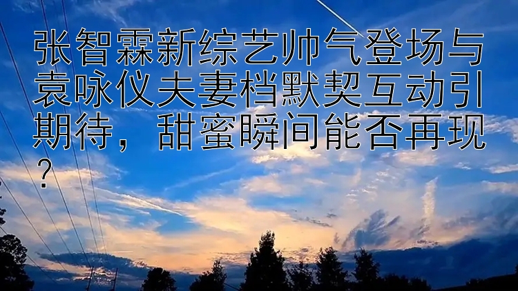 张智霖新综艺帅气登场与袁咏仪夫妻档默契互动引期待，甜蜜瞬间能否再现？