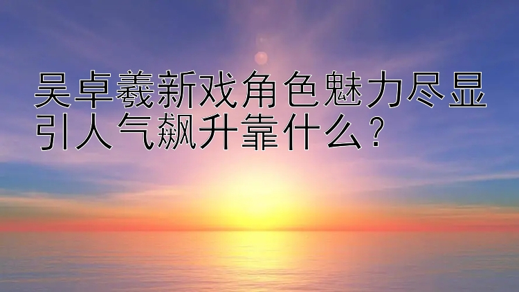 吴卓羲新戏角色魅力尽显引人气飙升靠什么？