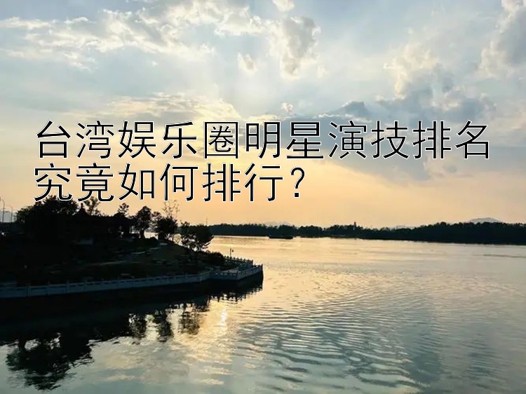 台湾娱乐圈明星演技排名究竟如何排行？