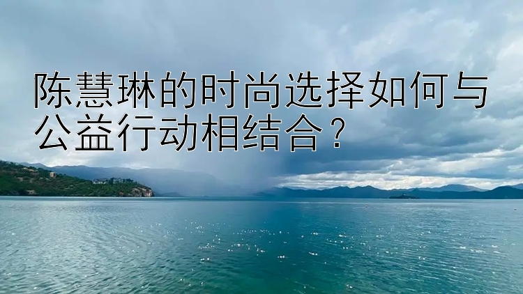 陈慧琳的时尚选择如何与公益行动相结合？