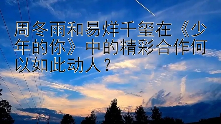 周冬雨和易烊千玺在《少年的你》中的精彩合作何以如此动人？